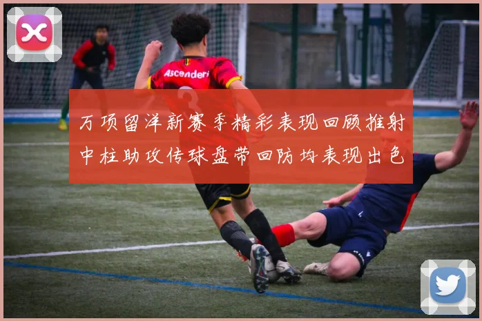 万项留洋新赛季精彩表现回顾推射中柱助攻传球盘带回防均表现出色