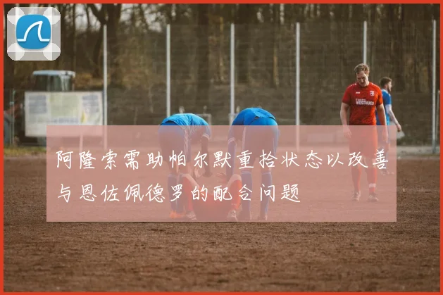 阿隆索需助帕尔默重拾状态以改善与恩佐佩德罗的配合问题