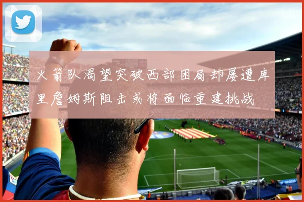 火箭队渴望突破西部困局却屡遭库里詹姆斯阻击或将面临重建挑战