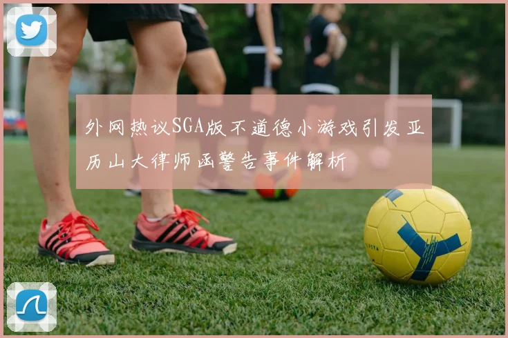 外网热议SGA版不道德小游戏引发亚历山大律师函警告事件解析