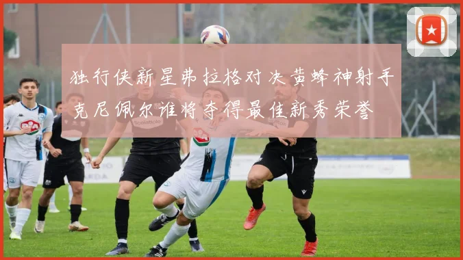 独行侠新星弗拉格对决黄蜂神射手克尼佩尔谁将夺得最佳新秀荣誉