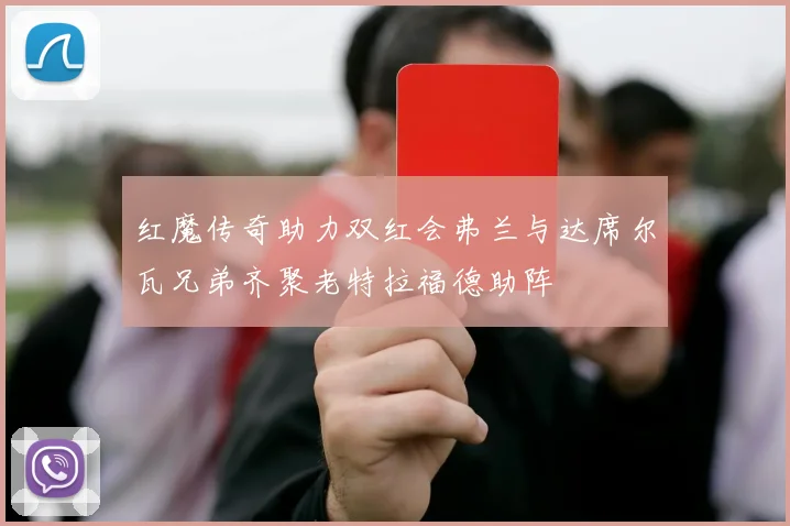 红魔传奇助力双红会弗兰与达席尔瓦兄弟齐聚老特拉福德助阵