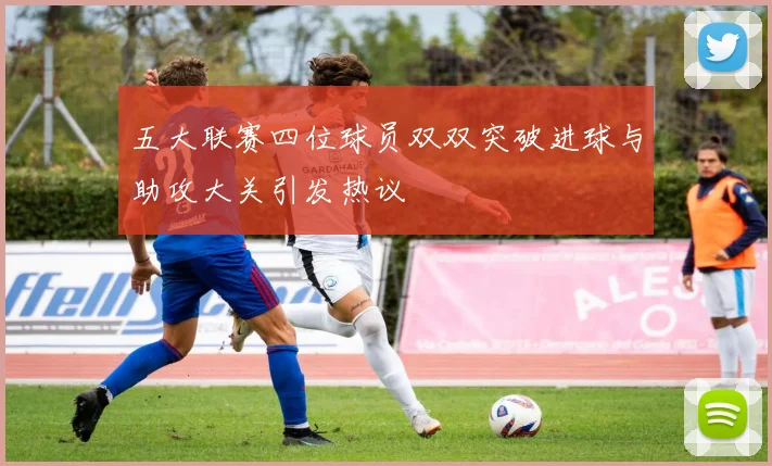五大联赛四位球员双双突破进球与助攻大关引发热议