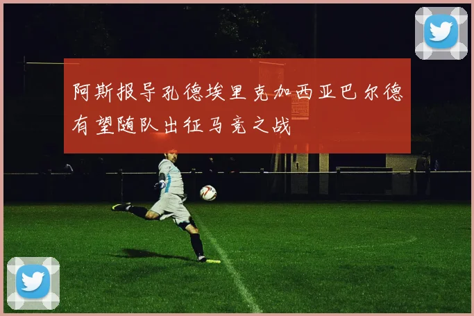 阿斯报导孔德埃里克加西亚巴尔德有望随队出征马竞之战