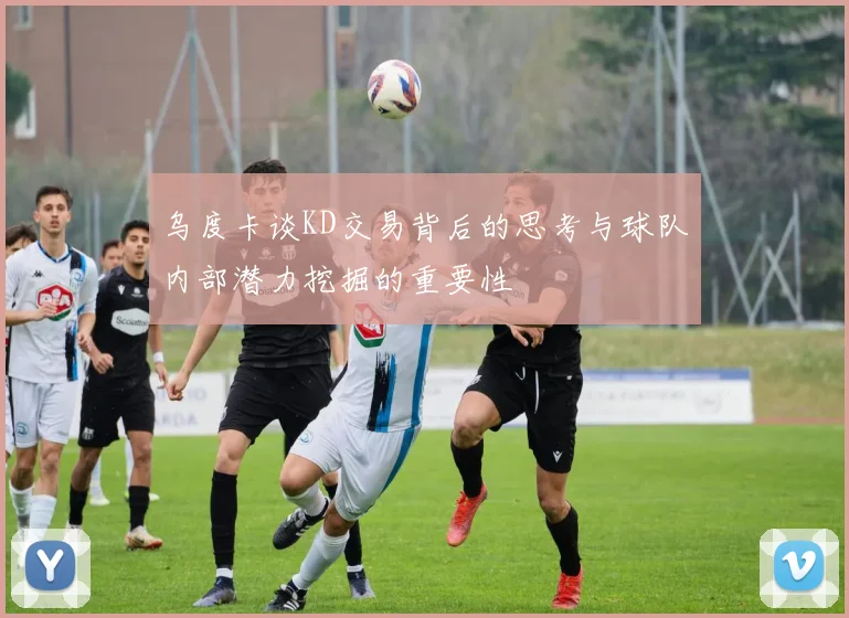 乌度卡谈KD交易背后的思考与球队内部潜力挖掘的重要性