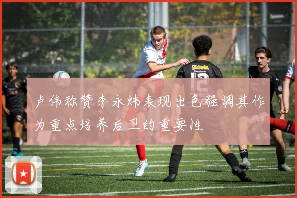 卢伟称赞李永炜表现出色强调其作为重点培养后卫的重要性