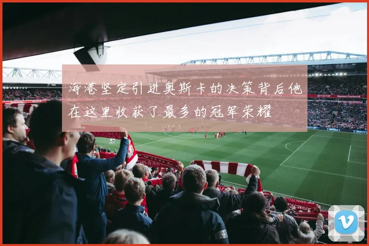 海港坚定引进奥斯卡的决策背后他在这里收获了最多的冠军荣耀