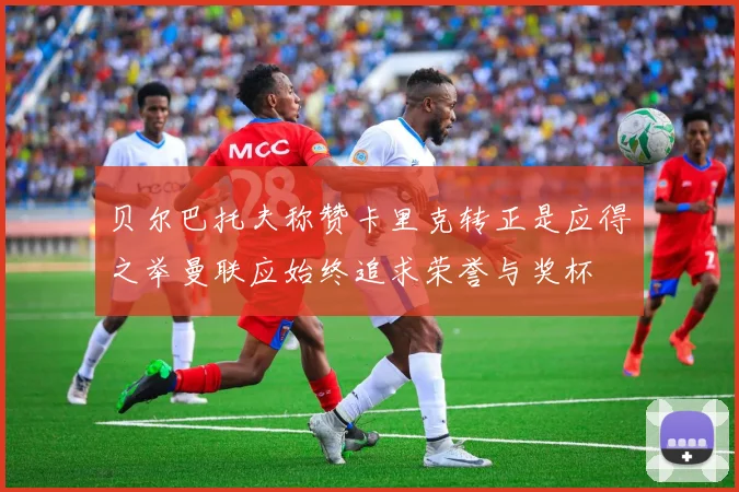 贝尔巴托夫称赞卡里克转正是应得之举曼联应始终追求荣誉与奖杯