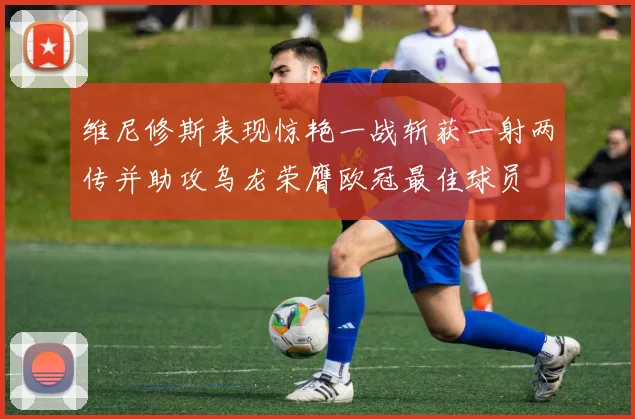 维尼修斯表现惊艳一战斩获一射两传并助攻乌龙荣膺欧冠最佳球员
