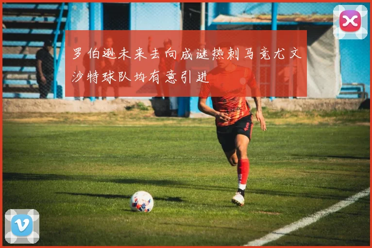 罗伯逊未来去向成谜热刺马竞尤文沙特球队均有意引进