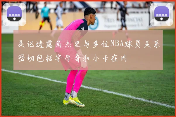 美记透露乌杰里与多位NBA球员关系密切包括字母哥和小卡在内