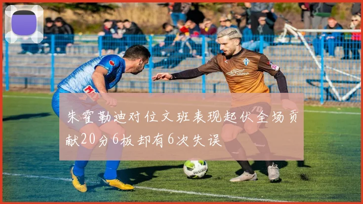朱霍勒迪对位文班表现起伏全场贡献20分6板却有6次失误