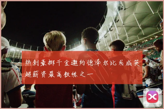 热刺豪掷千金邀约德泽尔比或成英超薪资最高教练之一