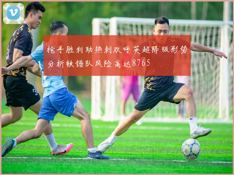枪手胜利助热刺欢呼英超降级形势分析铁锤队风险高达8765