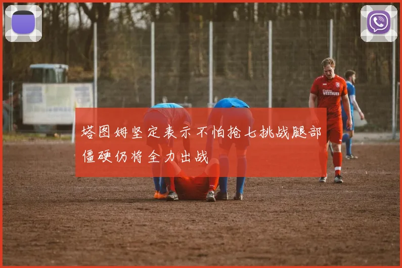 塔图姆坚定表示不怕抢七挑战腿部僵硬仍将全力出战