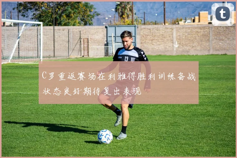 C罗重返赛场在利雅得胜利训练备战状态良好期待复出表现