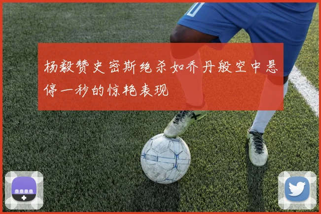 杨毅赞史密斯绝杀如乔丹般空中悬停一秒的惊艳表现
