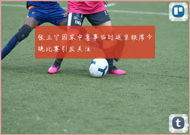 张玉宁因家中喜事临时返京缺席今晚比赛引发关注