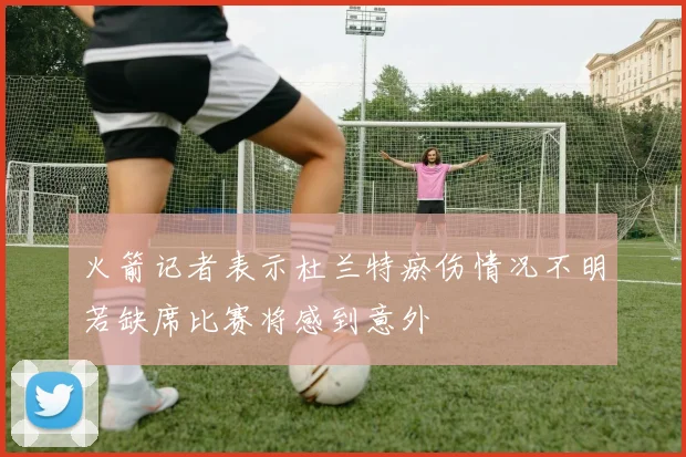 火箭记者表示杜兰特瘀伤情况不明若缺席比赛将感到意外