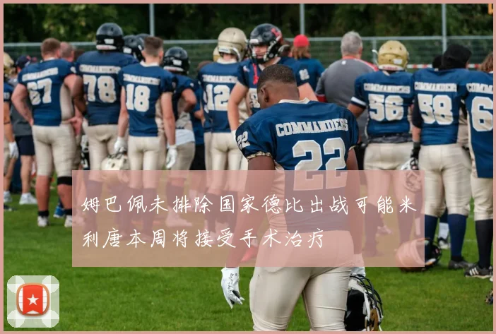 姆巴佩未排除国家德比出战可能米利唐本周将接受手术治疗