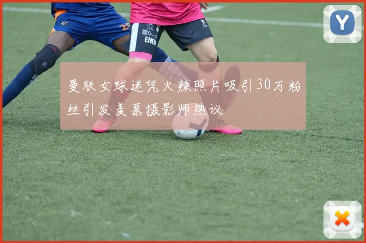 曼联女球迷凭火辣照片吸引30万粉丝引发羡慕摄影师热议
