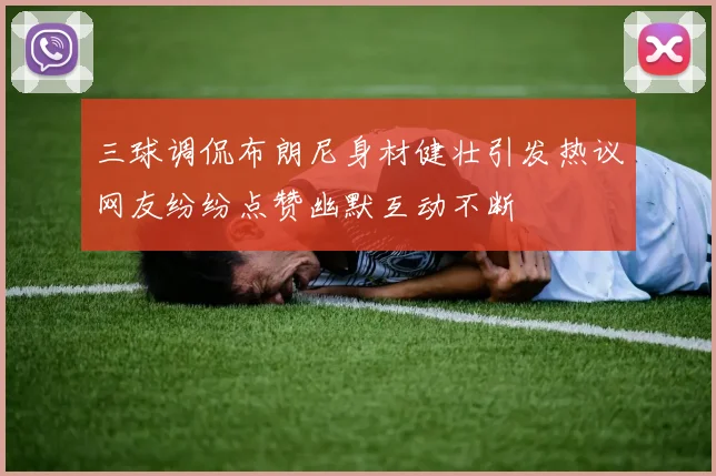 三球调侃布朗尼身材健壮引发热议网友纷纷点赞幽默互动不断