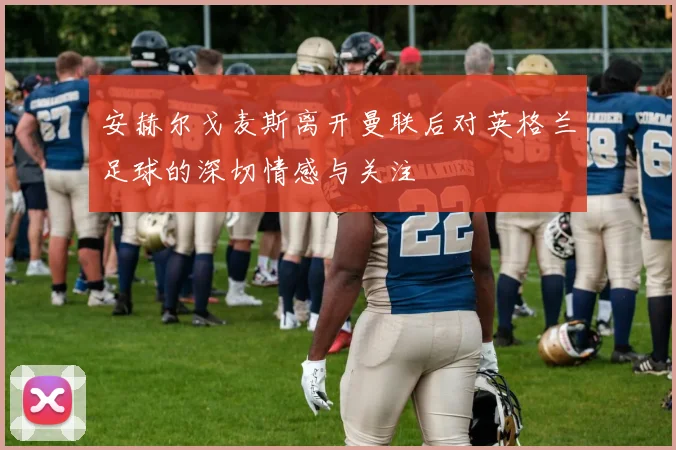 安赫尔戈麦斯离开曼联后对英格兰足球的深切情感与关注