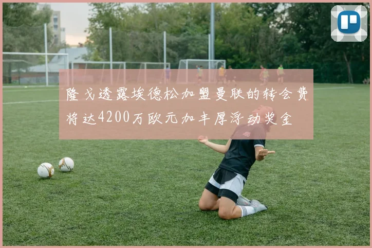 隆戈透露埃德松加盟曼联的转会费将达4200万欧元加丰厚浮动奖金