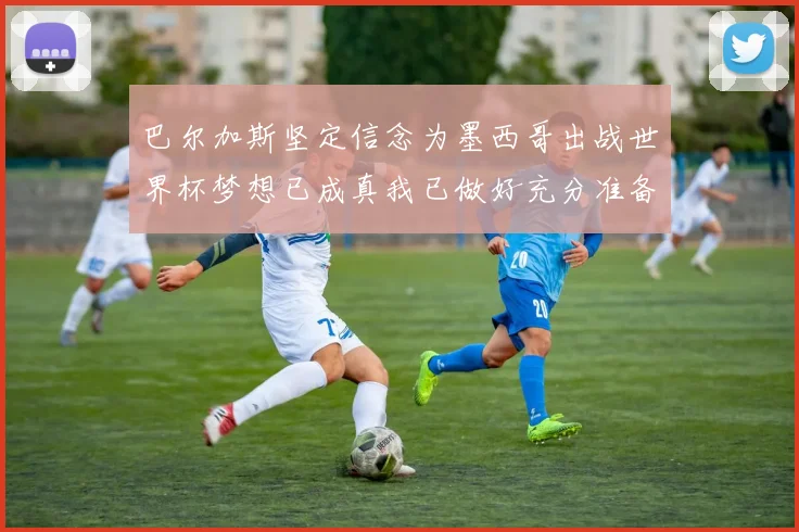巴尔加斯坚定信念为墨西哥出战世界杯梦想已成真我已做好充分准备