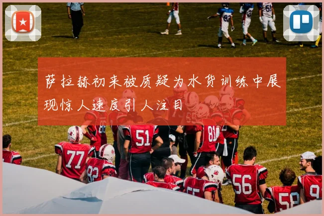 萨拉赫初来被质疑为水货训练中展现惊人速度引人注目