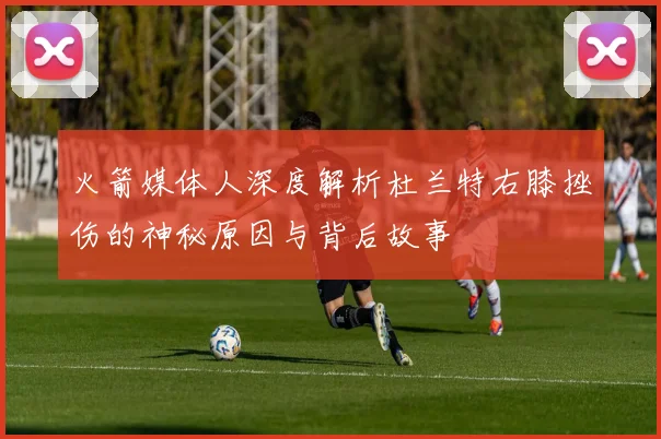 火箭媒体人深度解析杜兰特右膝挫伤的神秘原因与背后故事